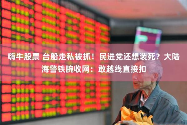 嗨牛股票 台船走私被抓！民进党还想装死？大陆海警铁腕收网：敢越线直接扣
