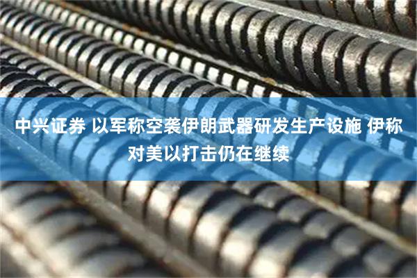 中兴证券 以军称空袭伊朗武器研发生产设施 伊称对美以打击仍在继续