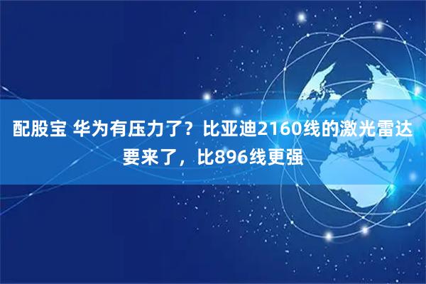 配股宝 华为有压力了？比亚迪2160线的激光雷达要来了，比896线更强