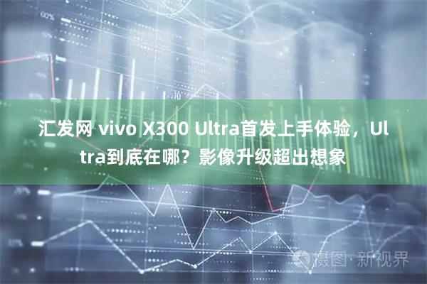 汇发网 vivo X300 Ultra首发上手体验，Ultra到底在哪？影像升级超出想象