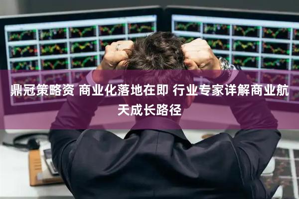 鼎冠策略资 商业化落地在即 行业专家详解商业航天成长路径