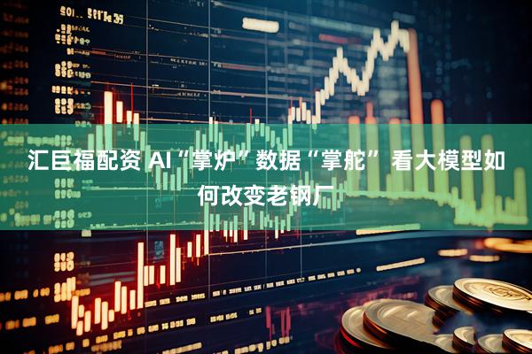 汇巨福配资 AI“掌炉”数据“掌舵” 看大模型如何改变老钢厂