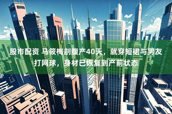 股市配资 马筱梅剖腹产40天，就穿短裙与男友打网球，身材已恢复到产前状态