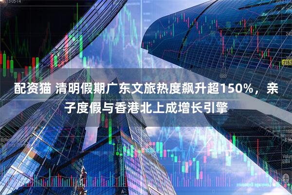 配资猫 清明假期广东文旅热度飙升超150%，亲子度假与香港北上成增长引擎