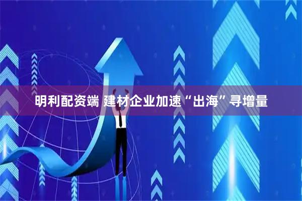 明利配资端 建材企业加速“出海”寻增量
