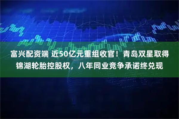 富兴配资端 近50亿元重组收官！青岛双星取得锦湖轮胎控股权，八年同业竞争承诺终兑现