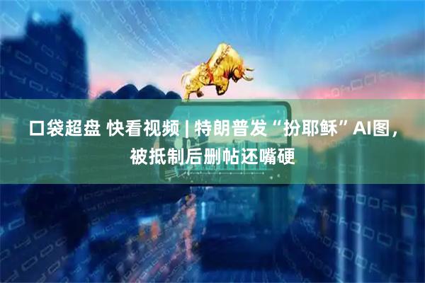 口袋超盘 快看视频 | 特朗普发“扮耶稣”AI图，被抵制后删帖还嘴硬